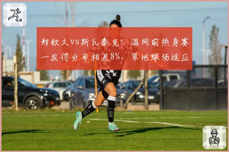 郑钦文vs斯瓦泰克:温网前热身赛一发得分率相差8%,草地球场适应性成胜负手