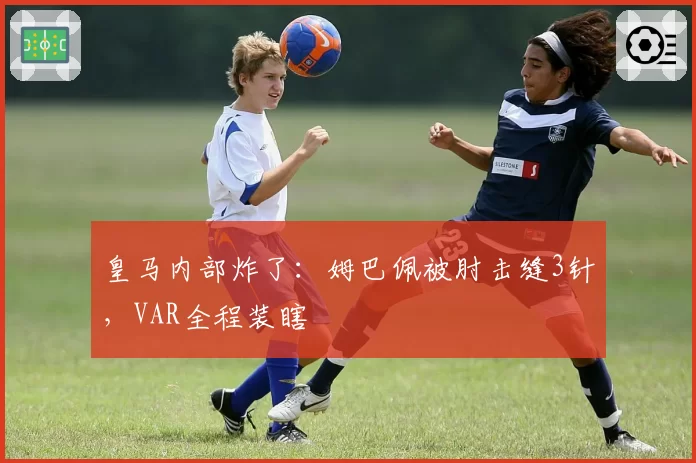 皇马内部炸了:姆巴佩被肘击缝3针,VAR全程装瞎