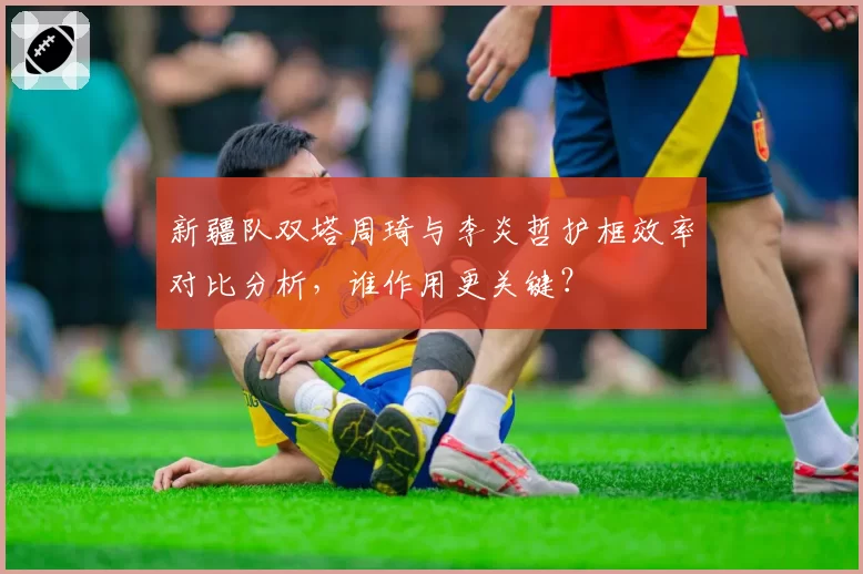 新疆队双塔周琦与李炎哲护框效率对比分析,谁作用更关键?