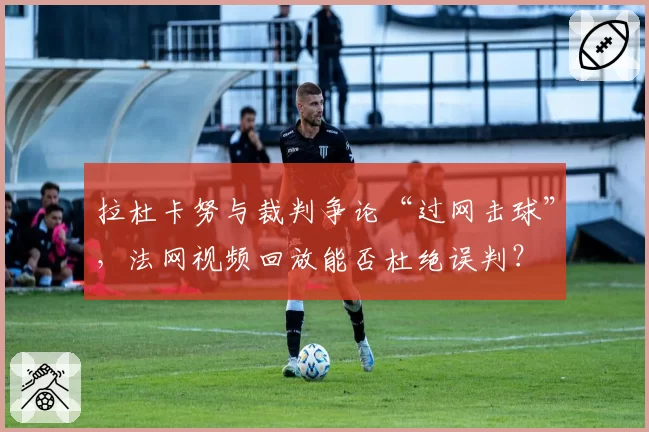 拉杜卡努与裁判争论“过网击球”,法网视频回放能否杜绝误判?