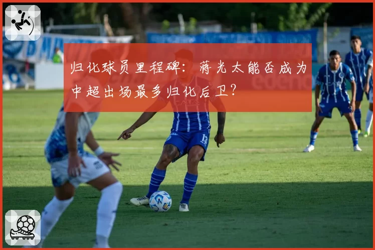 归化球员里程碑：蒋光太能否成为中超出场最多归化后卫？