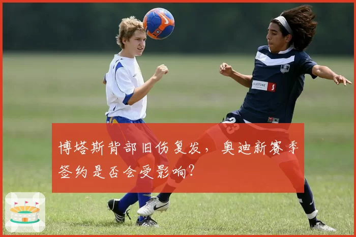 博塔斯背部旧伤复发，奥迪新赛季签约是否会受影响？