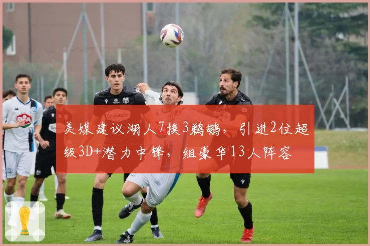 美媒建议湖人7换3鹈鹕，引进2位超级3D+潜力中锋，组豪华13人阵容