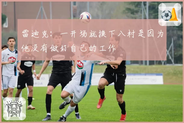 雷迪克:一开场就换下八村是因为他没有做好自己的工作