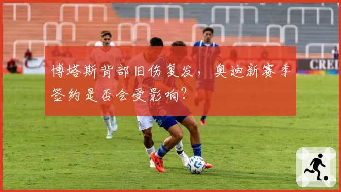 博塔斯背部旧伤复发,奥迪新赛季签约是否会受影响?