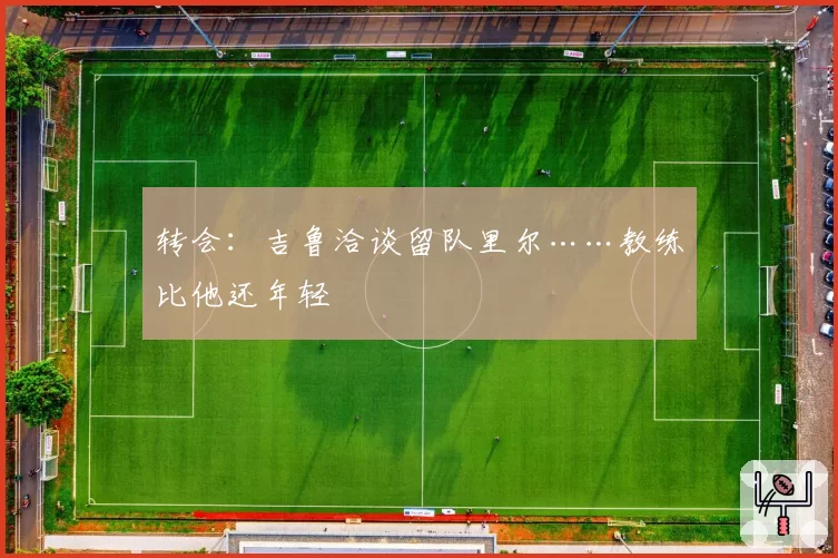 转会:吉鲁洽谈留队里尔……教练比他还年轻