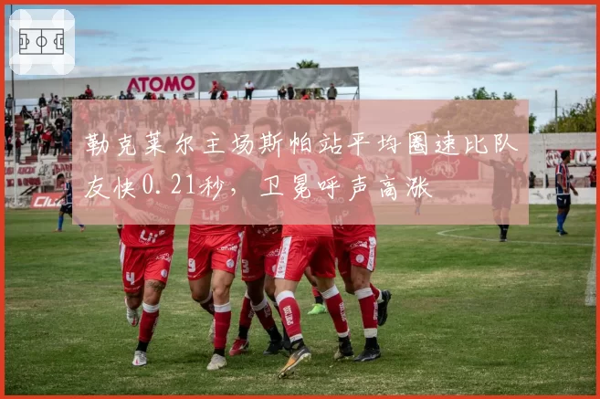 勒克莱尔主场斯帕站平均圈速比队友快0.21秒，卫冕呼声高涨
