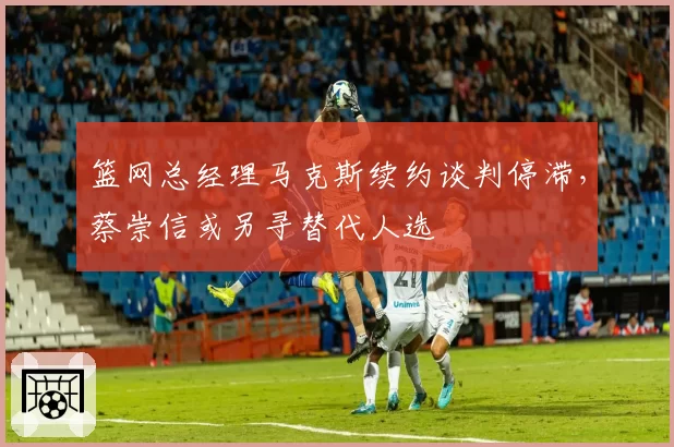 篮网总经理马克斯续约谈判停滞，蔡崇信或另寻替代人选