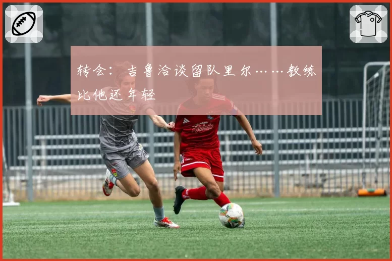 转会：吉鲁洽谈留队里尔……教练比他还年轻