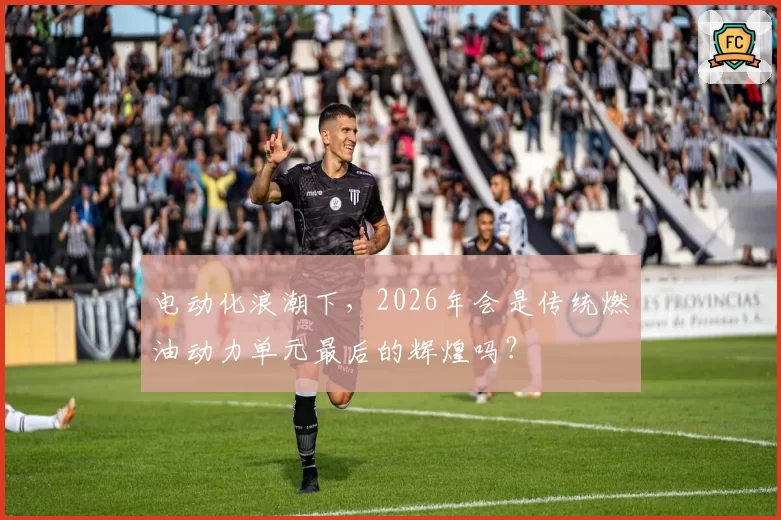 电动化浪潮下,2026年会是传统燃油动力单元最后的辉煌吗?