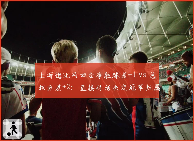 上海德比两回合净胜球差-1 vs 总积分差+2：直接对话决定冠军归属
