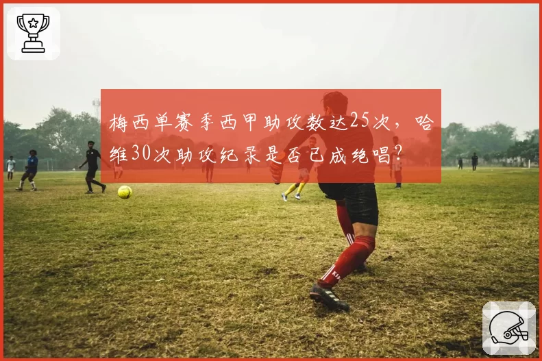 梅西单赛季西甲助攻数达25次，哈维30次助攻纪录是否已成绝唱？