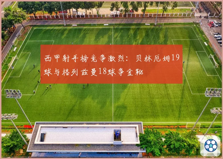 西甲射手榜竞争激烈：贝林厄姆19球与格列兹曼18球争金靴