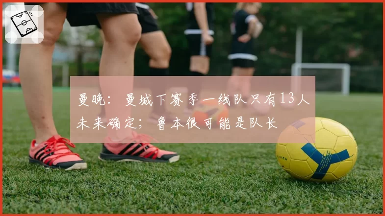曼晚：曼城下赛季一线队只有13人未来确定；鲁本很可能是队长