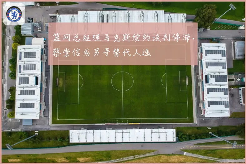 篮网总经理马克斯续约谈判停滞，蔡崇信或另寻替代人选