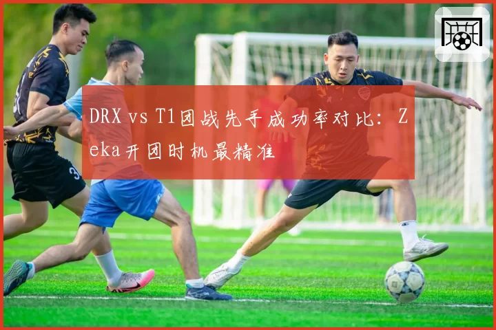 DRX vs T1团战先手成功率对比：Zeka开团时机最精准
