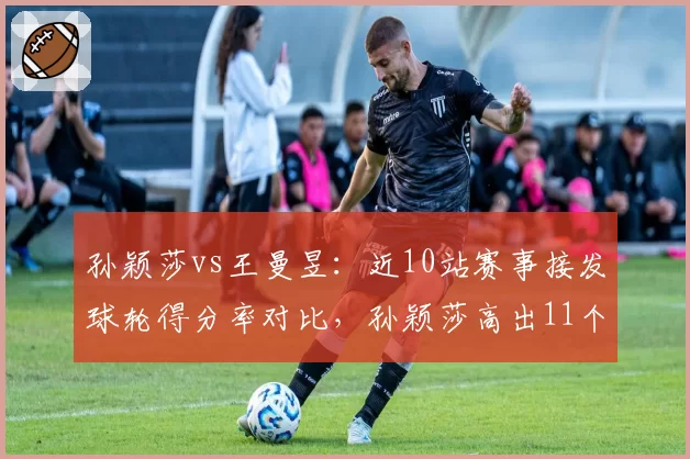 孙颖莎vs王曼昱:近10站赛事接发球轮得分率对比,孙颖莎高出11个百分点