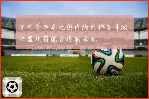 字母哥与恩比德内线肉搏变斗殴，联盟处罚能否遏制恶犯
