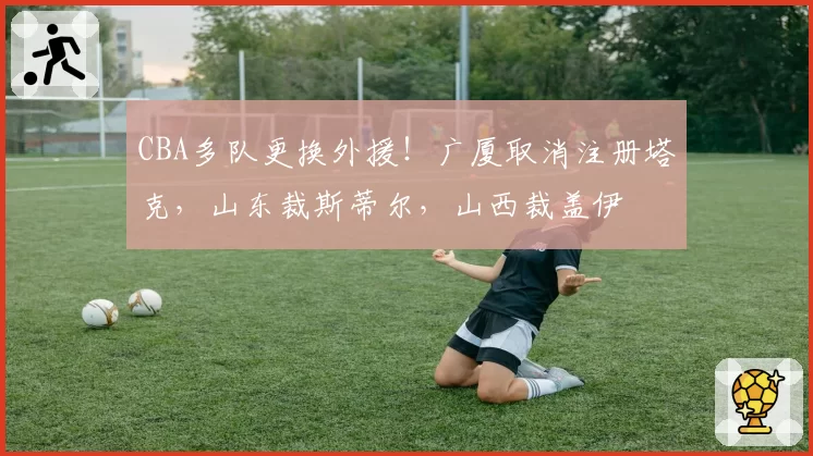 CBA多队更换外援！广厦取消注册塔克，山东裁斯蒂尔，山西裁盖伊