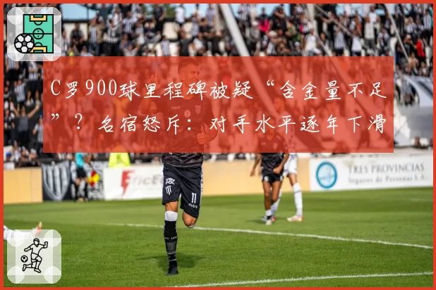 C罗900球里程碑被疑“含金量不足”？名宿怒斥：对手水平逐年下滑