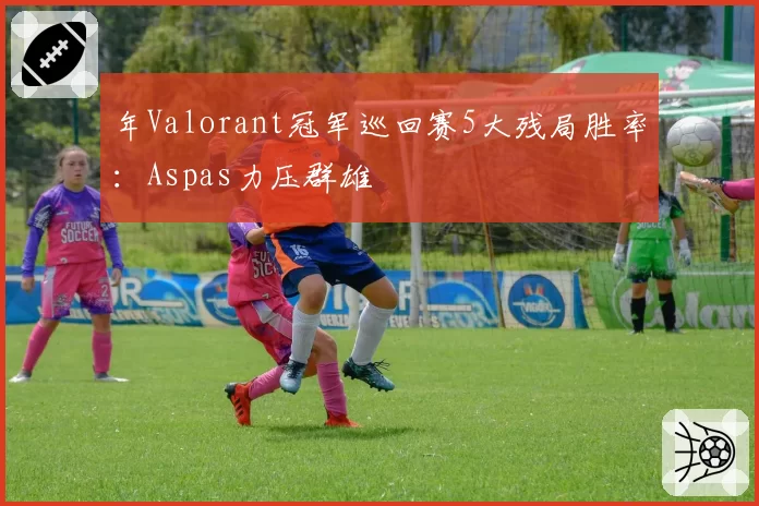 年Valorant冠军巡回赛5大残局胜率:Aspas力压群雄