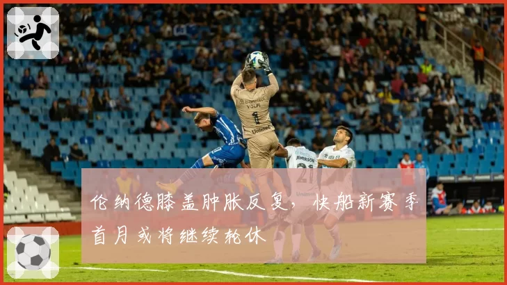 伦纳德膝盖肿胀反复，快船新赛季首月或将继续轮休