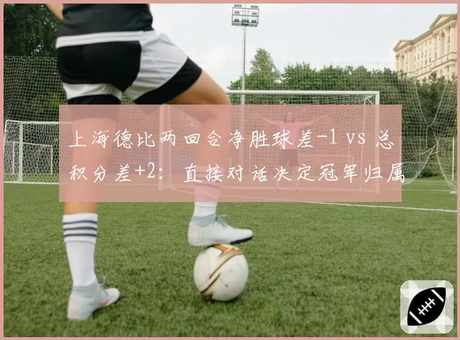 上海德比两回合净胜球差-1 vs 总积分差+2：直接对话决定冠军归属