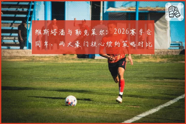维斯塔潘与勒克莱尔：2026赛季合同年，两大豪门核心续约策略对比