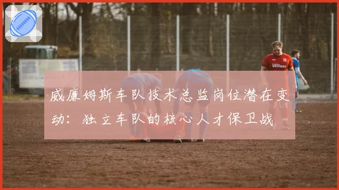 威廉姆斯车队技术总监岗位潜在变动：独立车队的核心人才保卫战
