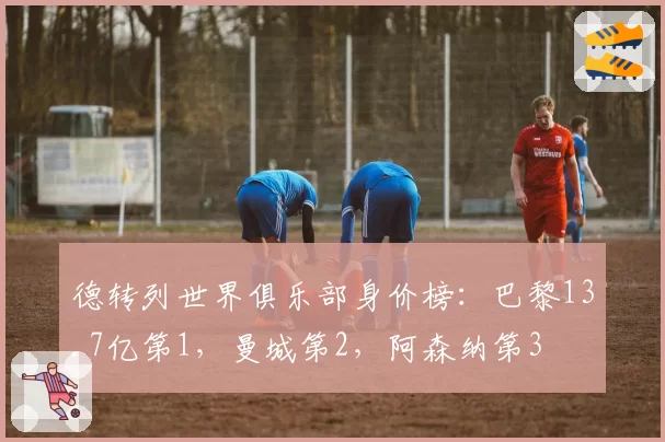 德转列世界俱乐部身价榜:巴黎13.7亿第1,曼城第2,阿森纳第3