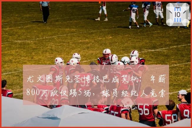 尤文图斯免签博格巴成笑柄:年薪800万欧仅踢5场,球员经纪人竟索要签字费尾款