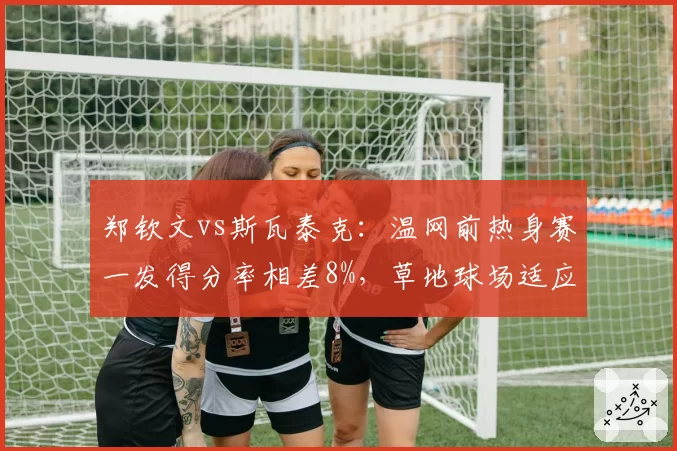 郑钦文vs斯瓦泰克:温网前热身赛一发得分率相差8%,草地球场适应性成胜负手