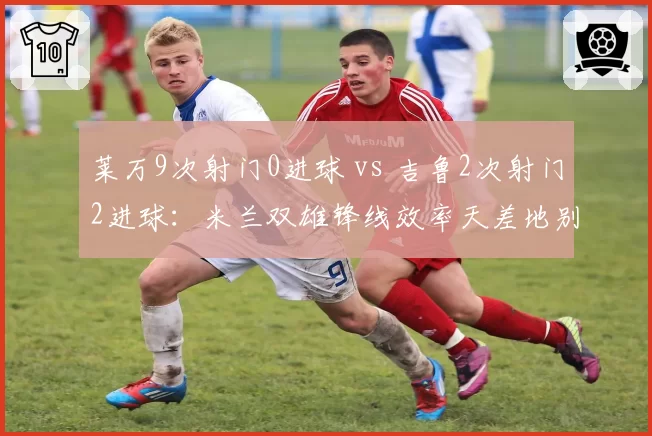 莱万9次射门0进球 vs 吉鲁2次射门2进球:米兰双雄锋线效率天差地别