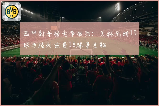 西甲射手榜竞争激烈：贝林厄姆19球与格列兹曼18球争金靴