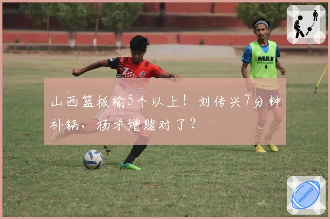 山西篮板输5个以上！刘传兴7分钟补锅，杨学增赌对了？